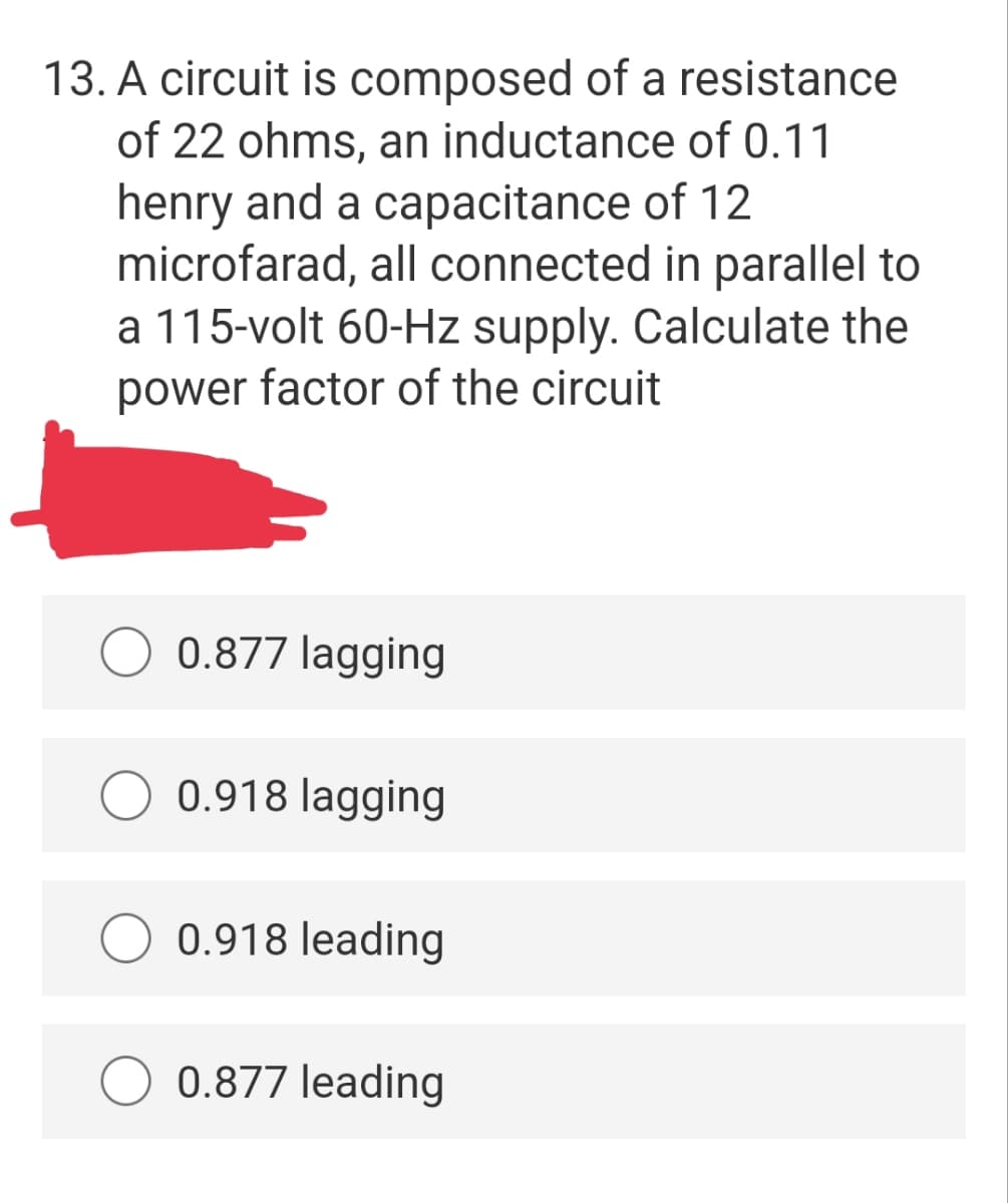 13. A circuit is composed of a resistance
of 22 ohms, an inductance of 0.11
henry and a capacitance of 12
microfarad, all connected in parallel to
a 115-volt 60-Hz supply. Calculate the
power factor of the circuit
0.877 lagging
0.918 lagging
0.918 leading
0.877 leading
