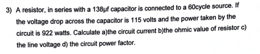 3) A resistor, in series with a 138µf capacitor is connected to a 60cycle source. If
the voltage drop across the capacitor is 115 volts and the power taken by the
circuit is 922 watts. Calculate a)the circuit current b)the ohmic value of resistor c)
the line voltage d) the circuit power factor.
