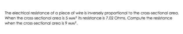 The electrical resistance of a piece of wire is inversely proportional to the crosS-sectional area.
When the cross-sectional area is 5 mm² its resistance is 7.02 Ohms. Compute the resistance
when the cross-sectional area is 9 mm².
