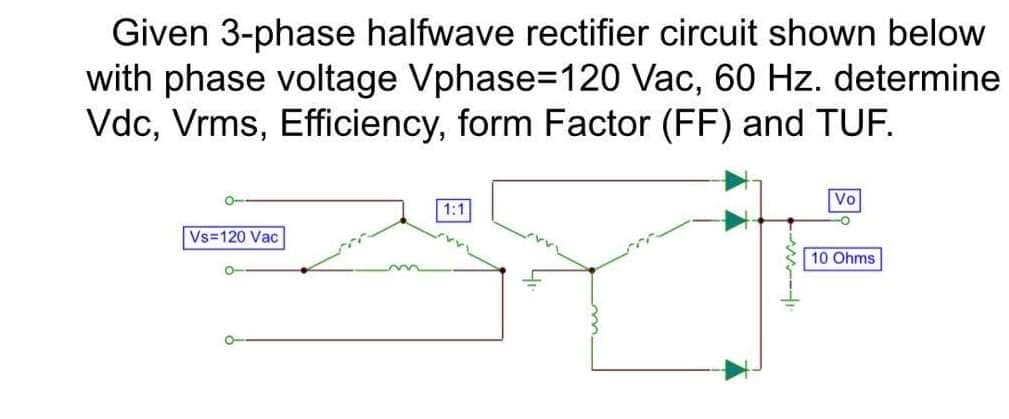 Given 3-phase halfwave rectifier circuit shown below
with phase voltage Vphase=120 Vac, 60 Hz. determine
Vdc, Vrms, Efficiency, form Factor (FF) and TUF.
Vo
1:1
Vs=120 Vac
10 Ohms
