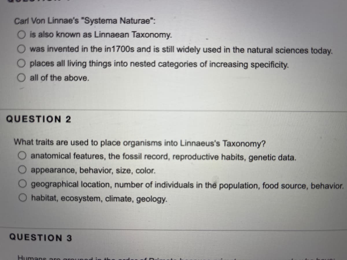 Carl Von Linnae's "Systema Naturae":
O is also known as Linnaean Taxonomy.
was invented in the in1700s and is still widely used in the natural sciences today.
O places all living things into nested categories of increasing specificity.
O all of the above.
QUESTION 2
What traits are used to place organisms into Linnaeus's Taxonomy?
O anatomical features, the fossil record, reproductive habits, genetic data.
appearance, behavior, size, color.
geographical location, number of individuals in the population, food source, behavior.
habitat, ecosystem, climate, geology.
QUESTION 3
Humans aro an
