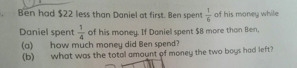 Ben had $22 less than Daniel at first. Ben spent
of his money while
Daniel spent
of his money. If Daniel spent $8 more than Ben,
4
(a)
(b)
how much money did Ben spend?
what was the total amount of money the two boys had left?
