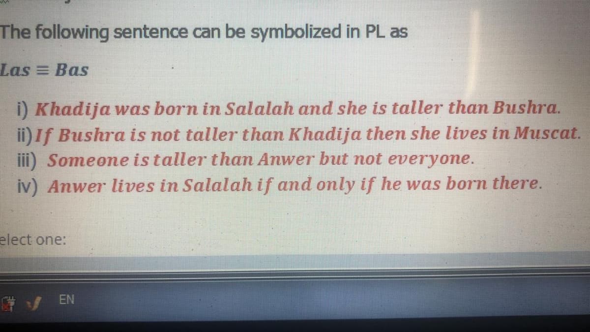 The following sentence can be symbolized in PL as
Las Bas
i) Khadija was born in Salalah and she is taller than Bushra.
ii) If Bushra is not taller than Khadija then she lives in Muscat.
iii) Someone is taller than Anwer but not everyone.
iv) Anwer lives in Salalah if and only if he was born there.
elect one:
*/ EN
