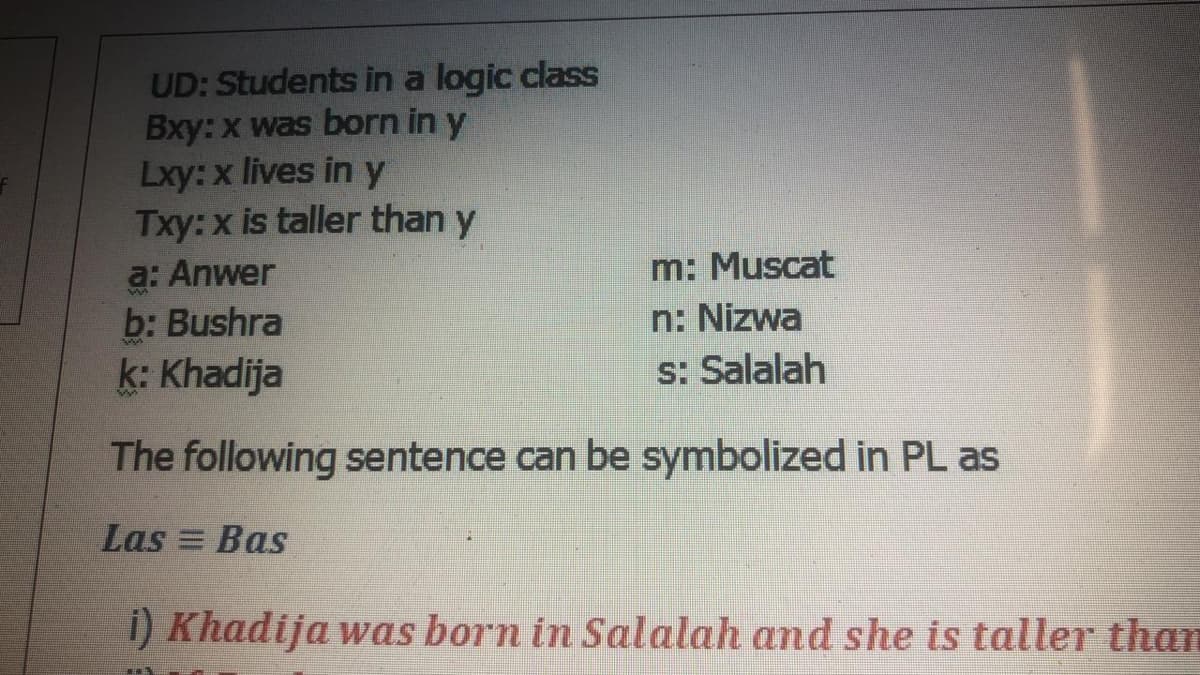 UD: Students in a logic class
Bxy: x was born in y
Lxy:x lives in y
Txy:x is taller than y
a: Anwer
b: Bushra
m: Muscat
n: Nizwa
s: Salalah
k: Khadija
The following sentence can be symbolized in PL as
Las = Bas
i) Khadija was born in Salalah and she is taller than
