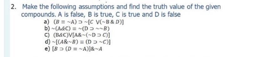 2. Make the following assumptions and find the truth value of the given
compounds. A is false, B is true, C is true and D is false
a) (B = ~A) [C V(~B& D)]
b) ~(A&C) = (D~~B)
C) (B&C)V[A&~(~D C)]
d) ~[(A& B) = (D C)]
e) [B > (D = ~A)]&~A
