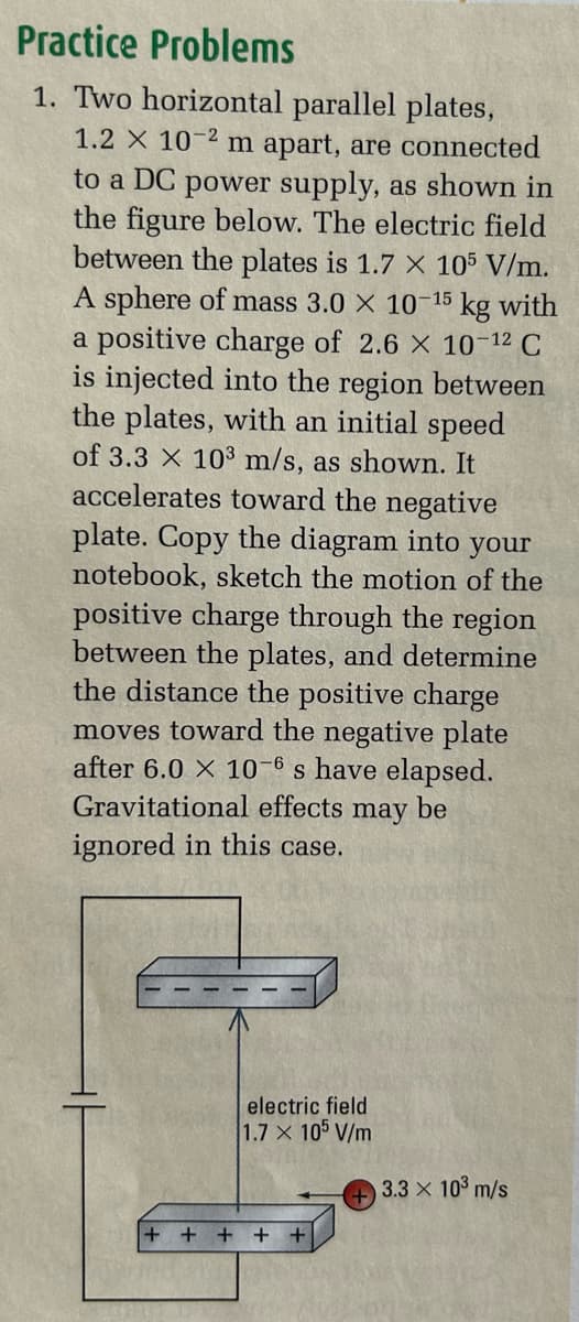 Practice Problems
1. Two horizontal parallel plates,
1.2 x 10-2 m apart, are connected
to a DC power supply, as shown in
the figure below. The electric field
between the plates is 1.7 x 105 V/m.
A sphere of mass 3.0 × 10-15 kg with
a positive charge of 2.6 × 10-12 C
is injected into the region between
the plates, with an initial speed
of 3.3 X 103 m/s, as shown. It
accelerates toward the negative
plate. Copy the diagram into your
notebook, sketch the motion of the
positive charge through the region
between the plates, and determine
the distance the positive charge
moves toward the negative plate
after 6.0 × 10-6 s have elapsed.
Gravitational effects may be
ignored in this case.
electric field
1.7 x 105 V/m
+
3.3 x 103 m/s