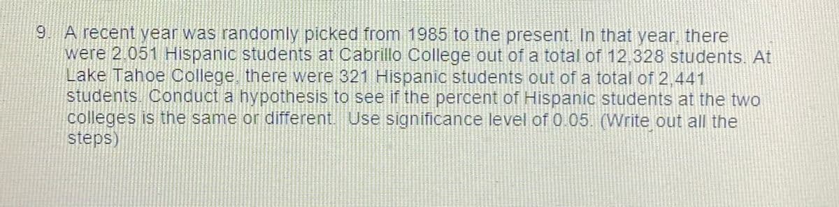 9 A recent year was randomly picked from 1985 to the present. In that year, there
were 2.051 Hispanic students at Cabrillo College out of a total of 12,328 students. At
Lake Tahoe College, there were 321 Hispanic students out of a total of 2,441
students.. Conduct a hypothesis to see if the percent of Hispanic students at the two
colleges is the same or different. Use significance level of 0.05 (Write out all the
steps)
