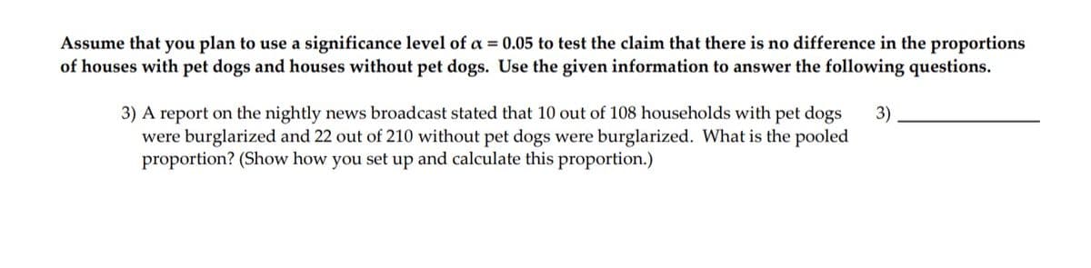 Assume that you plan to use a significance level of a = 0.05 to test the claim that there is no difference in the proportions
of houses with pet dogs and houses without pet dogs. Use the given information to answer the following questions.
3) A report on the nightly news broadcast stated that 10 out of 108 households with pet dogs
were burglarized and 22 out of 210 without pet dogs were burglarized. What is the pooled
proportion? (Show how you set up and calculate this proportion.)
3)
