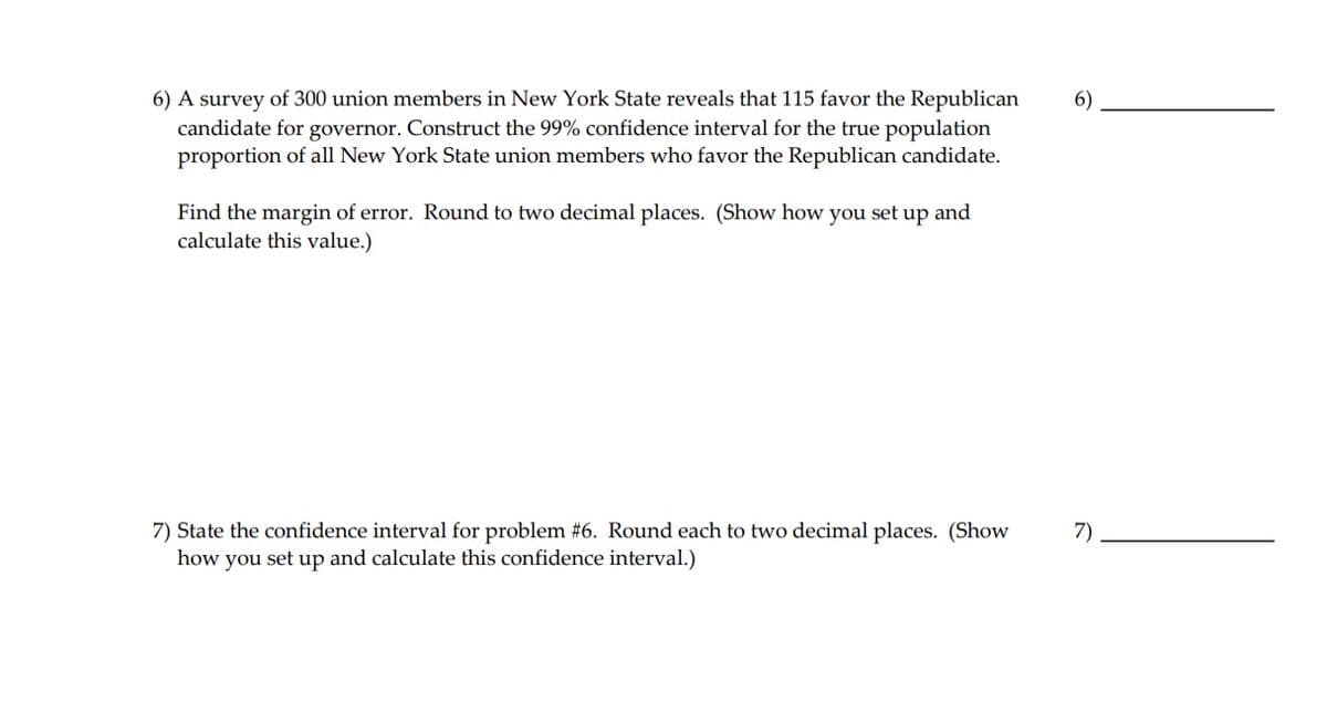 6) A survey of 300 union members in New York State reveals that 115 favor the Republican
6)
candidate for governor. Construct the 99% confidence interval for the true population
proportion of all New York State union members who favor the Republican candidate.
Find the margin of error. Round to two decimal places. (Show how you set up and
calculate this value.)
7) State the confidence interval for problem #6. Round each to two decimal places. (Show
how you set up and calculate this confidence interval.)
7)
