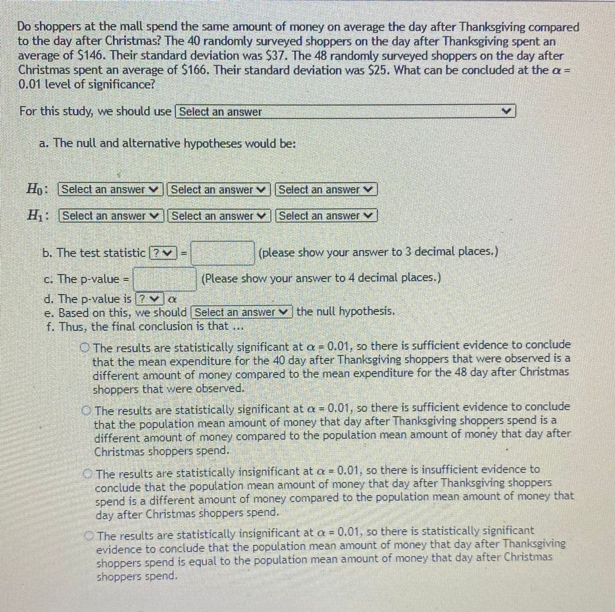Do shoppers at the mall spend the same amount of money on average the day after Thanksgiving compared
to the day after Christmas? The 40 randomly surveyed shoppers on the day after Thanksgiving spent an
average of S146. Their standard deviation was $37. The 48 randomly surveyed shoppers on the day after
Christmas spent an average of $166. Their standard deviation was $25. What can be concluded at the a =
0.01 level of significance?
For this study, we should use Select an answer
a. The null and alternative hypotheses would be:
Ho: Select an answer V
Select an answer
Select an answer v
H:
Select an answer vSelect an answerV
Select an answer V
b. The test statistic ?v
(please show your answer to 3 decimal places.)
c. The p-value =
(Please show your answer to 4 decimal places.)
d. The p-value is 7va
e. Based on this, we should Select an answer v the null hypothesis.
f. Thus, the final conclusion is that
O The results are statistically significant at a= 0.01, so there is sufficient evidence to conclude
that the mean expenditure for the 40 day after Thanksgiving shoppers that were observed is a
different amount of money compared to the mean expenditure for the 48 day after Christmas
shoppers that were observed.
O The results are statistically significant at a = 0.01, so there is sufficient evidence to conclude
that the population mean amount of money that day after Thanksgiving shoppers spend is a
different amount of money compared to the population mean amount of money that day after
Christmas shoppers spend.
O The results are statistically insignificant at a = 0.01, so there is insufficient evidence to
conclude that the population mean amount of money that day after Thanksgiving shoppers
spend is a different amount of money compared to the population mean amount of money that
day after Christmas shoppers spend.
O The results are statistically insignificant at a = 0.01, so there is statistically significant
evidence to conclude that the population mean amount of money that day after Thanksgiving
shoppers spend is equal to the population mean amount of money that day after Christmas
shoppers spend.
