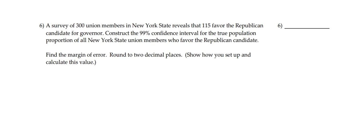6) A survey of 300 union members in New York State reveals that 115 favor the Republican
6)
candidate for governor. Construct the 99% confidence interval for the true population
proportion of all New York State union members who favor the Republican candidate.
Find the margin of error. Round to two decimal places. (Show how you set up and
calculate this value.)
