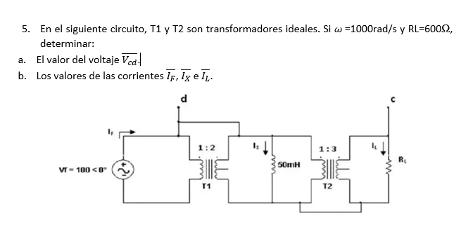 5. En el siguiente circuito, T1 y T2 son transformadores ideales. Si w =1000rad/s y RL=60092,
determinar:
a. El valor del voltaje Vcd-
b. Los valores de las corrientes IF, IX e I₁.
d
VT-100 <0
1:2
T1
50mH
1:3
T2
R₁