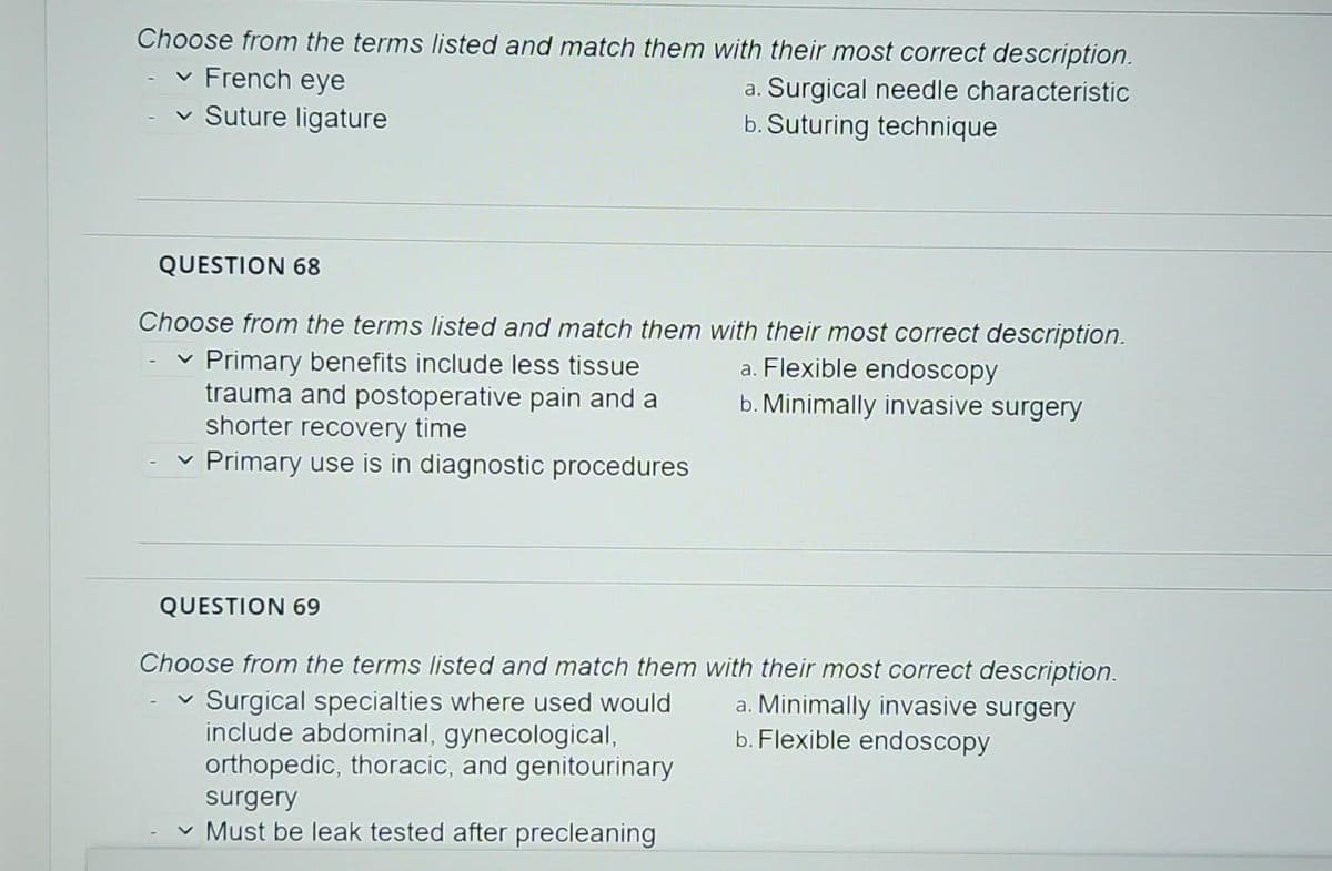 Choose from the terms listed and match them with their most correct description.
✓ French eye
a. Surgical needle characteristic
b. Suturing technique
✓ Suture ligature
QUESTION 68
Choose from the terms listed and match them with their most correct description.
Primary benefits include less tissue
trauma and postoperative pain and a
shorter recovery time
✓ Primary use is in diagnostic procedures
QUESTION 69
a. Flexible endoscopy
b. Minimally invasive surgery
Choose from the terms listed and match them with their most correct description.
a. Minimally invasive surgery
b. Flexible endoscopy
Surgical specialties where used would
include abdominal, gynecological,
orthopedic, thoracic, and genitourinary
surgery
✓ Must be leak tested after precleaning