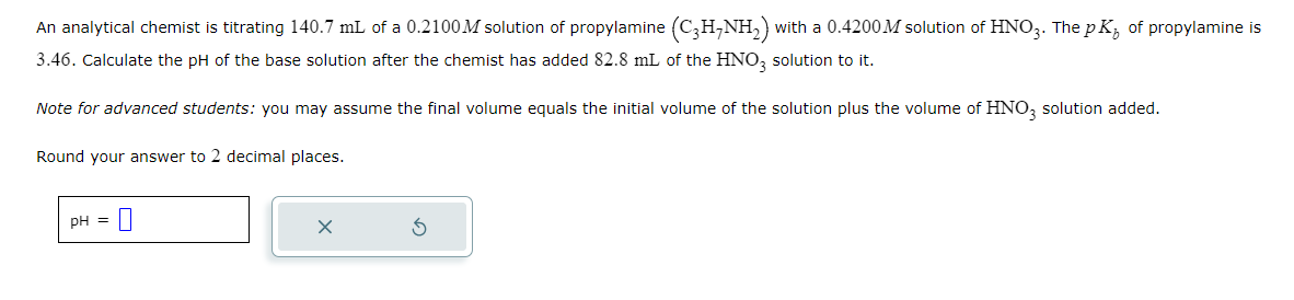 An analytical chemist is titrating 140.7 mL of a 0.2100M solution of propylamine (C3H₂NH₂) with a 0.4200M solution of HNO3. The pK, of propylamine is
3.46. Calculate the pH of the base solution after the chemist has added 82.8 mL of the HNO3 solution to it.
Note for advanced students: you may assume the final volume equals the initial volume of the solution plus the volume of HNO3 solution added.
Round your answer to 2 decimal places.
pH =