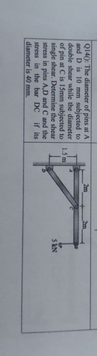 Q140: The diameter of pins at A
and D is 10 mm subjected to
2m
2m
double shear while the diameter
of pin at C is 15mm subjected to
single shear. Determine the shear
stress in pins A,D and C and the
stress in the bar DC
diameter is 40 mm.
1.5 m
5 kN
if its
