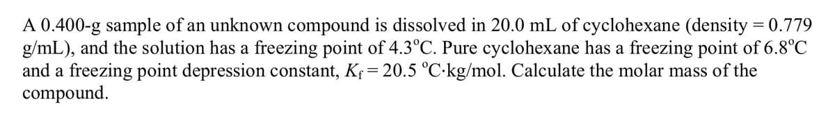 A 0.400-g sample of an unknown compound is dissolved in 20.0 mL of cyclohexane (density = 0.779
g/mL), and the solution has a freezing point of 4.3°C. Pure cyclohexane has a freezing point of 6.8°C
and a freezing point depression constant, Kf = 20.5 °C-kg/mol. Calculate the molar mass of the
compound.
