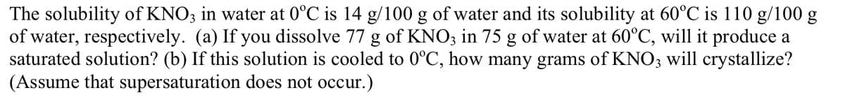 The solubility of KNO3 in water at 0°C is 14 g/100 g of water and its solubility at 60°C is 110 g/100 g
of water, respectively. (a) If you dissolve 77 g of KNO3 in 75 g of water at 60°C, will it produce a
saturated solution? (b) If this solution is cooled to 0°C, how many grams of KNO3 will crystallize?
(Assume that supersaturation does not occur.)
