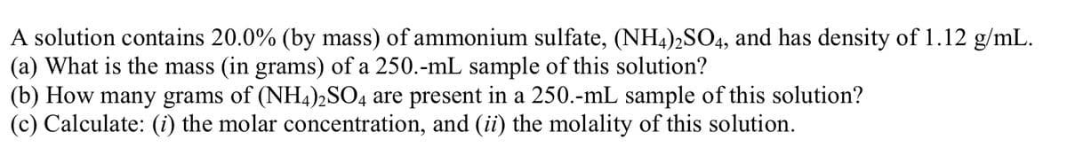 A solution contains 20.0% (by mass) of ammonium sulfate, (NH4),SO4, and has density of 1.12 g/mL.
(a) What is the mass (in grams) of a 250.-mL sample of this solution?
(b) How many grams of (NH4)2SO4 are present in a 250.-mL sample of this solution?
(c) Calculate: (i) the molar concentration, and (ii) the molality of this solution.
