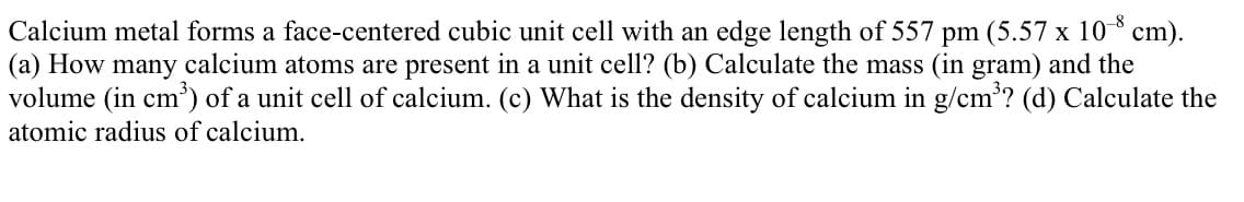 Calcium metal forms a face-centered cubic unit cell with an edge length of 557 pm (5.57 x 10 cm).
(a) How many calcium atoms are present in a unit cell? (b) Calculate the mass (in gram) and the
volume (in cm') of a unit cell of calcium. (c) What is the density of calcium in g/cm? (d) Calculate the
atomic radius of calcium.
