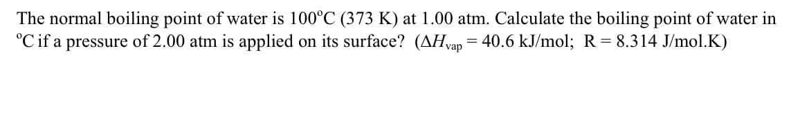 The normal boiling point of water is 100°C (373 K) at 1.00 atm. Calculate the boiling point of water in
°Cif a pressure of 2.00 atm is applied on its surface? (AHvap = 40.6 kJ/mol; R = 8.314 J/mol.K)
