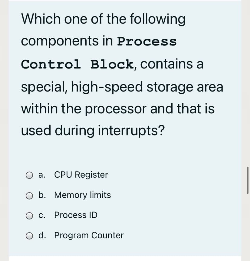 Which one of the following
components in Process
Control Block, contains a
special, high-speed storage area
within the processor and that is
used during interrupts?
a. CPU Register
b. Memory limits
c. Process ID
O d. Program Counter

