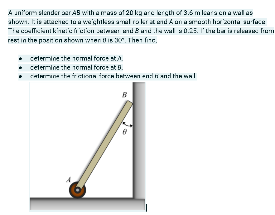A uniform slender bar AB with a mass of 20 kg and length of 3.6 m leans on a wall as
shown. It is attached to a weightless small roller at end A on a smooth horizontal surface.
The coefficient kinetic friction between end B and the wall is 0.25. If the bar is released from
rest in the position shown when e is 30°. Then find,
determine the normal force at A.
determine the normal force at B.
determine the frictional force between end B and the wall.
B
A
