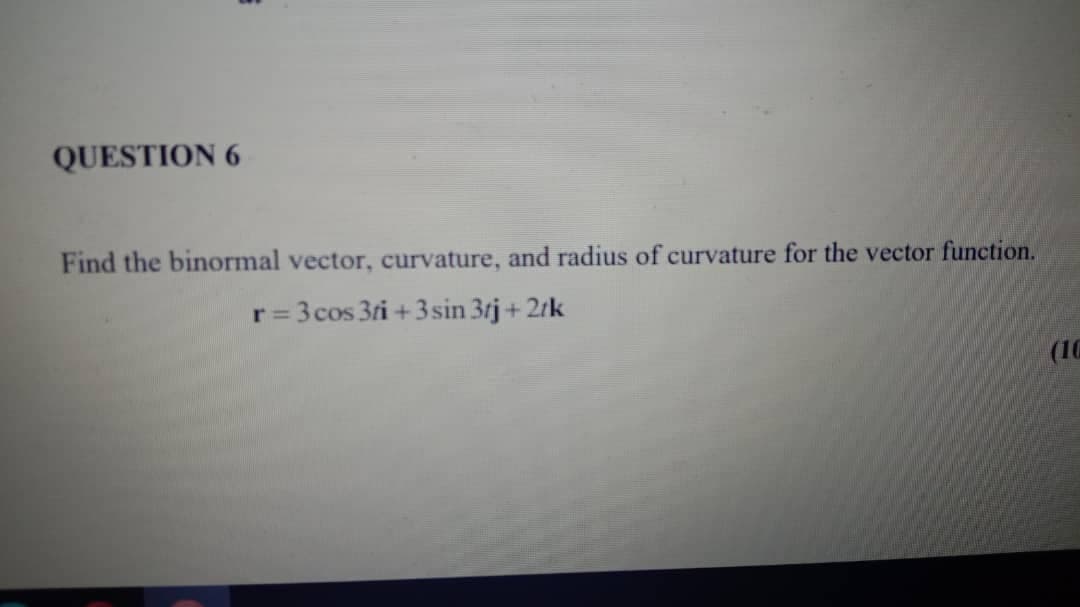 QUESTION 6
Find the binormal vector, curvature, and radius of curvature for the vector function.
r= 3 cos 3ri +3sin 3tj+ 2tk
(10
