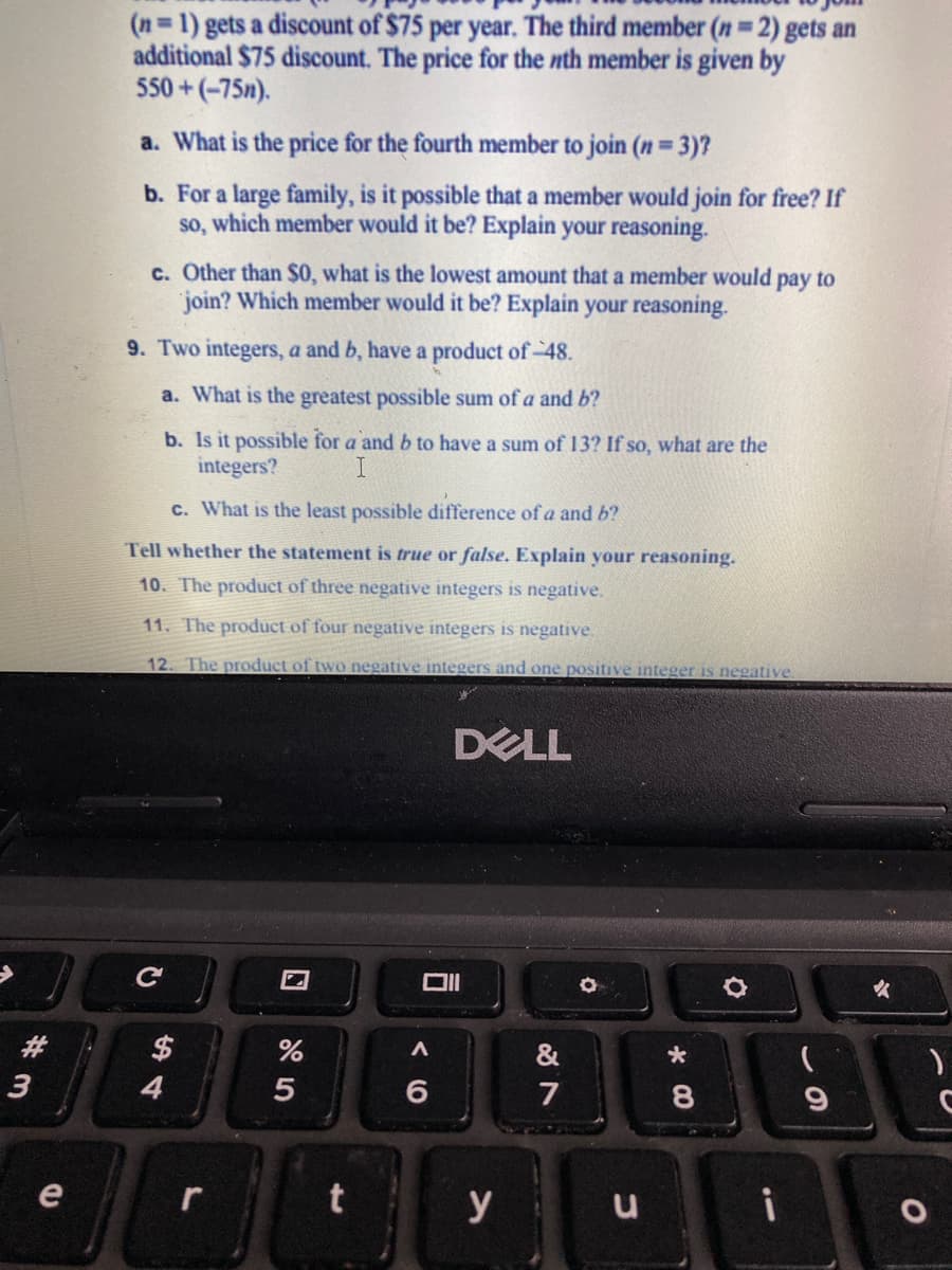 (n=1) gets a discount of $75 per year. The third member (n=2) gets an
additional $75 discount. The price for the nth member is given by
550 +(-75n).
a. What is the price for the fourth member to join (n 3)?
b. For a large family, is it possible that a member would join for free? If
so, which member would it be? Explain your reasoning.
c. Other than $0, what is the lowest amount that a member would pay to
join? Which member would it be? Explain your reasoning.
9. Two integers, a and b, have a product of-48.
a. What is the greatest possible sum of a and b?
b. Is it possible for a and b to have a sum of 13? If so, what are the
integers?
c. What is the least possible difference of a and b?
Tell whether the statement is true or false. Explain your reasoning.
10. The product of three negative integers is negative.
11. The product of four negative integers is negative.
12. The product of two negative integers and one positive integer is negative.
DELL
女
#3
$
&
3
4
7
9
e
t
y u
i
口
