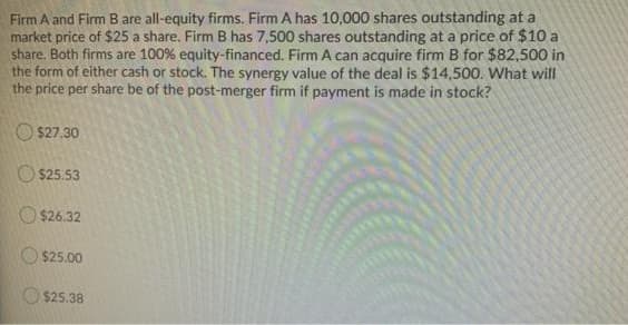 Firm A and Firm B are all-equity firms. Firm A has 10,000 shares outstanding at a
market price of $25 a share. Firm B has 7,500 shares outstanding at a price of $10 a
share. Both firms are 100% equity-financed. Firm A can acquire firm B for $82,500 in
the form of either cash or stock. The synergy value of the deal is $14,500. What will
the price per share be of the post-merger firm if payment is made in stock?
O $27.30
O $25.53
O $26.32
O $25.00
$25.38
