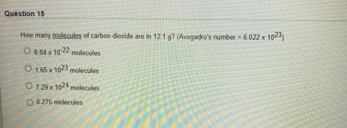 Question 15
How many molecules of carbon dioxide are in 12 1 g? (Avogadro's number = 6.022 x 1023)
O 8.84 x 10-22 molecules
O 1.65 x 1023 molecules
O 7.29 x 1024 molecules
O 0.275 molecules
