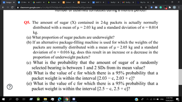 QS. The amount of sugar (X) contained in 2-kg packets is actually normally
distributed with a mean of u- 2.03 kg and a standard deviation of a - 0.014
kg.
(a) What proportion of sugar packets are underweight?
(b) If an alternative package-filling machine is used for which the weights of the
packets are normally distributed with a mean of u- 2.05 kg and a standard
deviation of a - 0.016 kg, does this result in an increase or a decrease in the
proportion of underweight packets?
(c) What is the probability that the amount of sugar of a randomly
selected bearing is between 1 and 2 SDs from its mean value?
(d) What is the value of e for which there is a 95% probability that a
packet weight is within the interval (2.03 - e, 2.03 + e]?
(e) What is the value of e for which there is a 95% probability that a
packet weight is within the interval [2.5 - e, 2.5 + c]?
