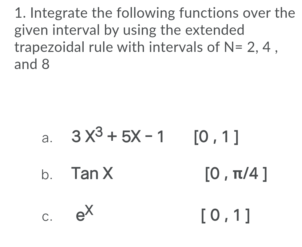 1. Integrate the following functions over the
given interval by using the extended
trapezoidal rule with intervals of N= 2, 4 ,
and 8
3 Х3 + 5X - 1
[0 ,1]
a.
Tan X
[0 , t/4 ]
b.
С.
ex
[0,1]
