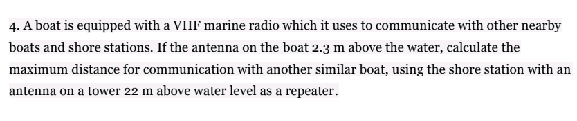4. A boat is equipped with a VHF marine radio which it uses to communicate with other nearby
boats and shore stations. If the antenna on the boat 2.3 m above the water, calculate the
maximum distance for communication with another similar boat, using the shore station with an
antenna on a tower 22 m above water level as a repeater.
