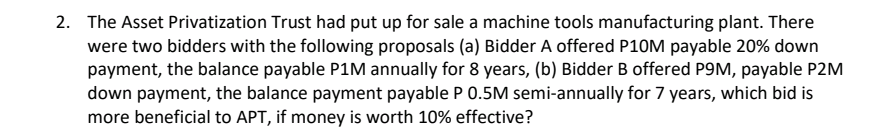 2. The Asset Privatization Trust had put up for sale a machine tools manufacturing plant. There
were two bidders with the following proposals (a) Bidder A offered P10M payable 20% down
payment, the balance payable P1M annually for 8 years, (b) Bidder B offered P9M, payable P2M
down payment, the balance payment payable P 0.5M semi-annually for 7 years, which bid is
more beneficial to APT, if money is worth 10% effective?
