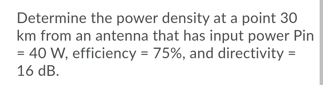 Determine the power density at a point 30
km from an antenna that has input power Pin
= 40 W, efficiency = 75%, and directivity =
16 dB.
