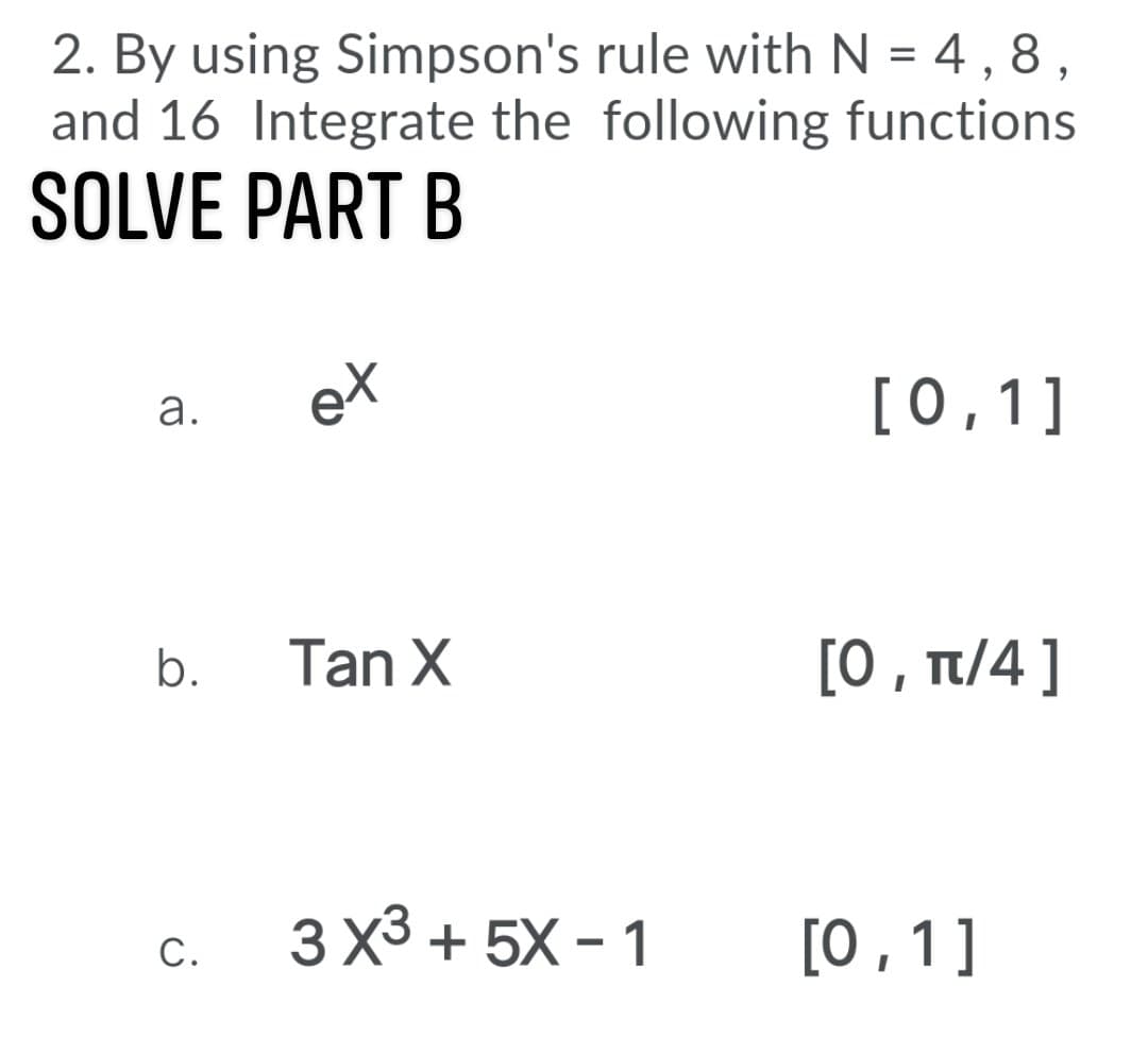 2. By using Simpson's rule with N = 4, 8,
and 16 Integrate the following functions
SOLVE PART B
eX
[0,1]
а.
Tan X
[0, π/ 4]
b.
3 X3 + 5X - 1
[0,1]
С.
