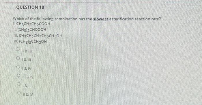 QUESTION 18
Which of the following combination has the slowest esterification reaction rate?
1. CH3CH2CH2COOH
IL (CH3)2CHCOOH
II. CH3CH2CH2CH2CH20H
IV. (CH3)3CCH20H
O I & II
O1& IV
O & IV
O 1 & V
