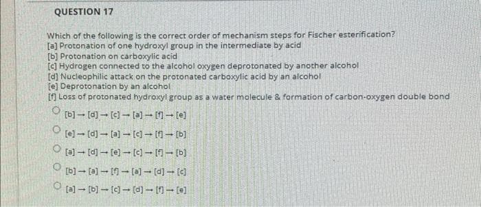 QUESTION 17
Which of the following is the correct order of mechanism steps for Fischer esterification?
[3] Protonation of one hydroxyl group in the intermediate by acid
[b] Protonation on carboxylic acid
a Hydrogen connected to the alcohol oxygen deprotonated by another alcohol
[d) Nucieophilic attack on the protonated carboxylic acid by an alcohol
re) Deprotonation by an alcohol
A Loss of protonated hydroxyl group as a water molecule & formation of carbon-oxygen double bond
[b]- (a)--(a]- [d] (d
(a] [b)-(- (d]- n-(e)
