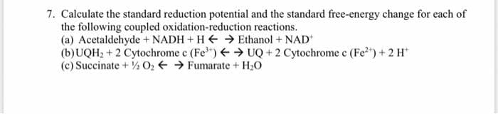 7. Calculate the standard reduction potential and the standard free-energy change for each of
the following coupled oxidation-reduction reactions.
(a) Acetaldehyde + NADH + H E → Ethanol + NAD
(b)UQH2 + 2 Cytochrome c (Fe") → UQ + 2 Cytochrome c (Fe2") + 2 H*
(c) Succinate + ½ O2 → Fumarate + H2O

