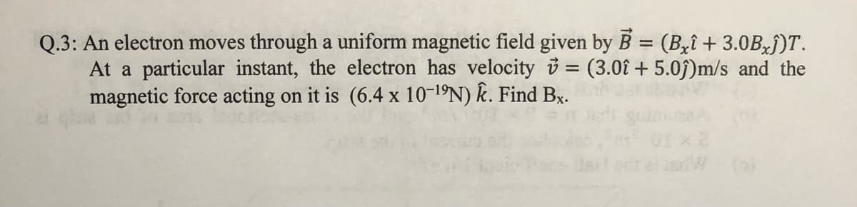 Q.3: An electron moves through a uniform magnetic field given by B = (Byî + 3.0B j)T.
At a particular instant, the electron has velocity 3 = (3.0î + 5.0j)m/s and the
magnetic force acting on it is (6.4 x 10-1ºN) Ê. Find Bx.
%3D
