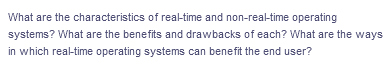 What are the characteristics of real-time and non-real-time operating
systems? What are the benefits and drawbacks of each? What are the ways
in which real-time operating systems can benefit the end user?
