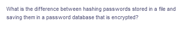 What is the difference between hashing passwords stored in a file and
saving them in a password database that is encrypted?
