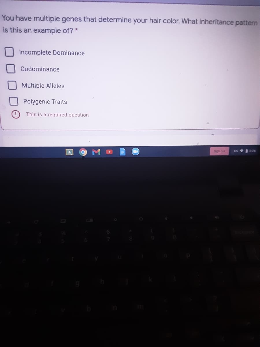 You have multiple genes that determine your hair color. What inheritance pattern
is this an example of? *
Incomplete Dominance
Codominance
Multiple Alleles
Polygenic Traits
This is a required question
Sign cut
US VI 226
