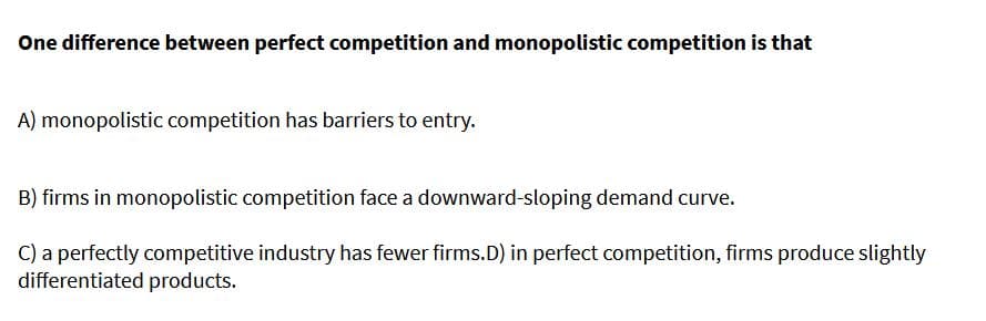 One difference between perfect competition and monopolistic competition is that
A) monopolistic competition has barriers to entry.
B) firms in monopolistic competition face a downward-sloping demand curve.
C) a perfectly competitive industry has fewer firms.D) in perfect competition, firms produce slightly
differentiated products.
