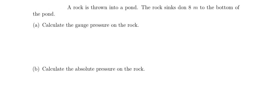 A rock is thrown into a pond. The rock sinks don 8 m to the bottom of
the pond.
(a) Calculate the gauge pressure on the rock.
(b) Calculate the absolute pressure on the rock.
