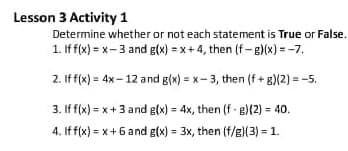 Lesson 3 Activity 1
Determine whether or not each statement is True or False.
1. If f(x) = x-3 and g(x) = x + 4, then (f-g)(x) = -7.
2. If f(x) = 4x- 12 and g(x) = x- 3, then (f + g)(2) = -5.
3. If f(x) = x+3 and g(x) = 4x, then (f - g)(2) = 40.
4. If f(x) = x+6 and g(x) = 3x, then (f/g)(3) = 1.
