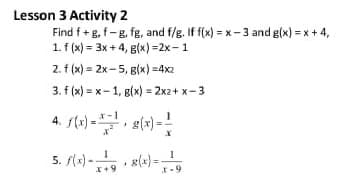 Lesson 3 Activity 2
Find f+g, f-g, fg, and f/g. If f(x) = x - 3 and g(x) = x + 4,
1. f (x) = 3x + 4, B(x) =2x-1
2. f (x) = 2x-5, g(x) =4x2
3. f (x) = x- 1, g(x) = 2x2+ x-3
4. str) -. g(x) =
5. f(x) -
*+9
X-9
