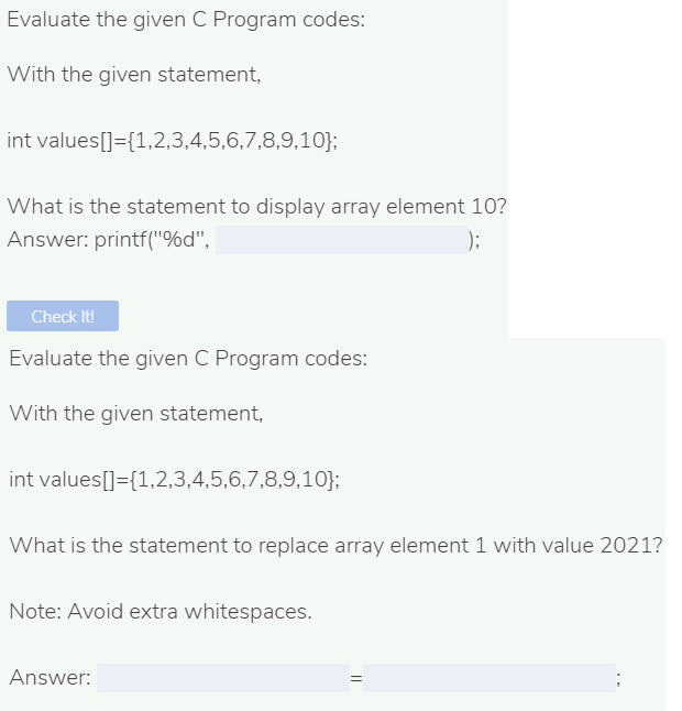 Evaluate the given C Program codes:
With the given statement,
int values[]={1,2,3,4,5,6,7,8,9,10};
What is the statement to display array element 10?
Answer: printf("%d",
);
Check It!
Evaluate the given C Program codes:
With the given statement,
int values[]={1,2,3,4,5,6,7,8,9,10};
What is the statement to replace array element 1 with value 2021?
Note: Avoid extra whitespaces.
Answer:

