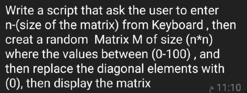 Write a script that ask the user to enter
n-(size of the matrix) from Keyboard , then
creat a random Matrix M of size (n*n)
where the values between (0-100) , and
then replace the diagonal elements with
(0), then display the matrix
e 11:10
