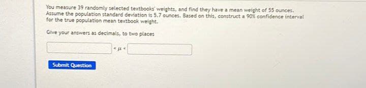 You measure 39 randomly selected textbooks weights, and find they have a mean weight of 55 ounces.
Assume the population standard deviation is 5.7 ounces. Based on this, construct a 90% confidence interval
for the true population mean textbook weight.
Give your answers as decimals, to two places
Submit Question
